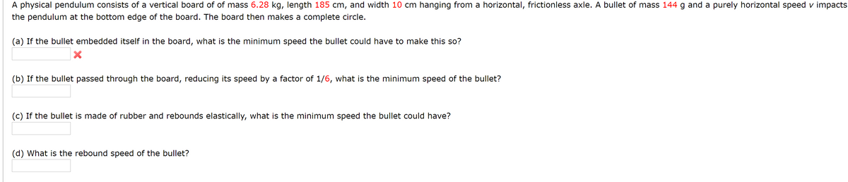 A physical pendulum consists of a vertical board of of mass 6.28 kg, length 185 cm, and width 10 cm hanging from a horizontal, frictionless axle. A bullet of mass 144 g and a purely horizontal speed v impacts
the pendulum at the bottom edge of the board. The board then makes a complete circle.
(a) If the bullet embedded itself in the board, what is the minimum speed the bullet could have to make this so?
(b) If the bullet passed through the board, reducing its speed by a factor of 1/6, what is the minimum speed of the bullet?
(c) If the bullet is made of rubber and rebounds elastically, what is the minimum speed the bullet could have?
(d) What is the rebound speed of the bullet?