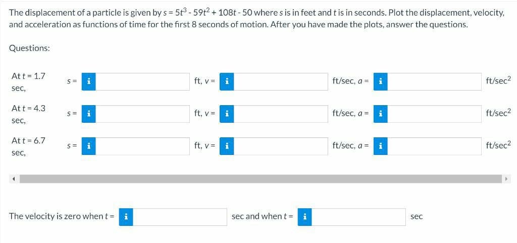 The displacement of a particle is given by s = 5t3 - 59t2 + 108t - 50 where s is in feet and t is in seconds. Plot the displacement, velocity,
and acceleration as functions of time for the first 8 seconds of motion. After you have made the plots, answer the questions.
Questions:
Att = 1.7
i
ft, v =
i
ft/sec, a =
ft/sec2
sec,
Att = 4.3
i
ft, v =
i
ft/sec, a =
i
ft/sec2
sec,
Att = 6.7
ft, v =
i
ft/sec, a = i
ft/sec2
S=
sec,
The velocity is zero when t =
i
sec and whent =
i
sec
