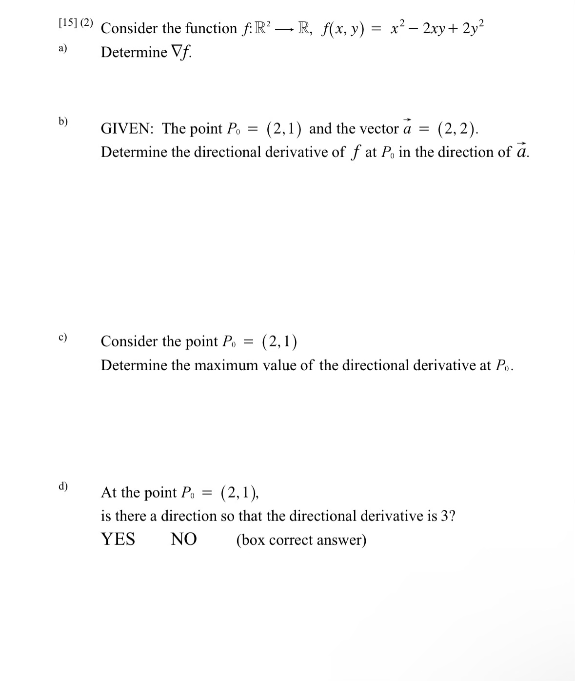 [15] (2) Consider the function f: R² → R, f(x, y) = x² − 2xy + 2y²
Determine Vf.
a)
b)
c)
d)
GIVEN: The point Po
(2,1) and the vector a
(2, 2).
Determine the directional derivative of fat Po in the direction of a.
=
=
Consider the point Po
(2,1)
Determine the maximum value of the directional derivative at Po.
=
At the point Po
(2,1),
is there a direction so that the directional derivative is 3?
YES
NO
(box correct answer)