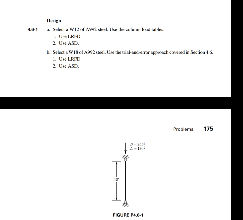 Design
4.6-1
a. Select a W12 of A992 steel. Use the column load tables.
1. Use LRFD.
2. Use ASD.
b. Select a W18 of A992 steel. Use the trial-and-error approach covered in Section 4.6.
1. Use LRFD.
2. Use ASD.
Problems
175
D = 265k
L = 130k
18'
FIGURE P4.6-1
