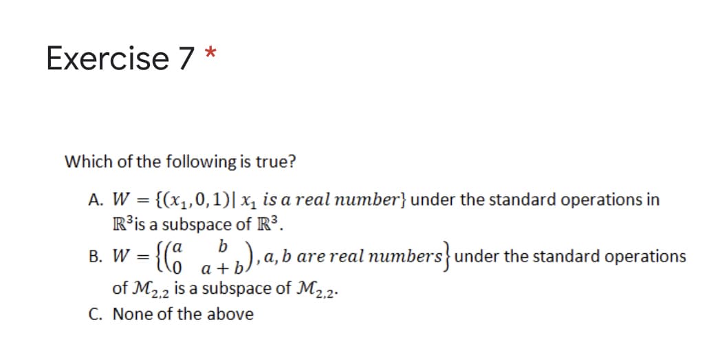 Exercise 7 *
Which of the following is true?
A. W = {(x1,0,1)| x1 is a real number} under the standard operations in
R³is a subspace of R³.
B. W = {(8
%3D
b
а,
b are real numbers}under the standard operations
a +
of M2.2 is a subspace of M2,2.
C. None of the above
