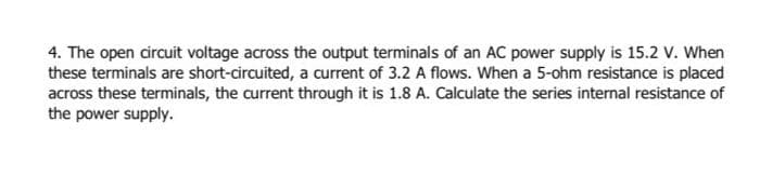 4. The open circuit voltage across the output terminals of an AC power supply is 15.2 V. When
these terminals are short-circuited, a current of 3.2 A flows. When a 5-ohm resistance is placed
across these terminals, the current through it is 1.8 A. Calculate the series internal resistance of
the power supply.
