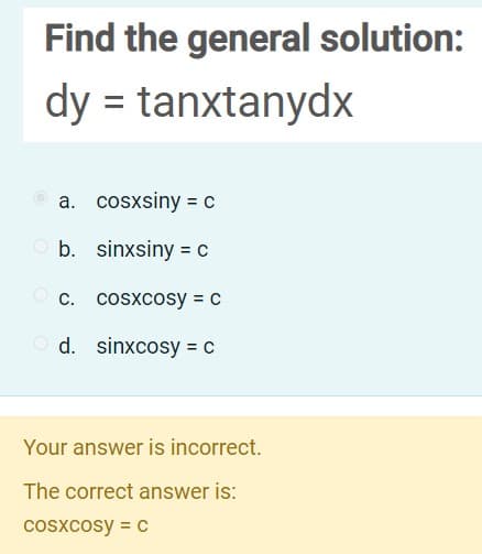 Find the general solution:
dy = tanxtanydx
a. cosxsiny = c
b. sinxsiny = c
O c. cosxcosy = c
d. sinxcosy = C
Your answer is incorrect.
The correct answer is:
cosxcosy = c
