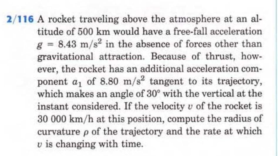 2/116 A rocket traveling above the atmosphere at an al-
titude of 500 km would have a free-fall acceleration
g = 8.43 m/s² in the absence of forces other than
gravitational attraction. Because of thrust, how-
ever, the rocket has an additional acceleration com-
ponent a₁ of 8.80 m/s² tangent to its trajectory,
which makes an angle of 30° with the vertical at the
instant considered. If the velocity u of the rocket is
30 000 km/h at this position, compute the radius of
curvature p of the trajectory and the rate at which
u is changing with time.