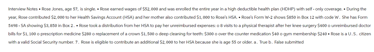 Interview Notes • Rose Jones, age 57, is single. • Rose earned wages of $52,000 and was enrolled the entire year in a high deductible health plan (HDHP) with self- only coverage. During the
year, Rose contributed $2,000 to her Health Savings Account (HSA) and her mother also contributed $1,000 to Rose's HSA. • Rose's Form W-2 shows $850 in Box 12 with code W. She has Form
5498 - SA showing $3,850 in Box 2.. Rose took a distribution from her HSA to pay her unreimbursed expenses: o 8 visits to a physical therapist after her knee surgery $400 o unreimbursed doctor
bills for $1,100 o prescription medicine $280 o replacement of a crown $1,500 o deep cleaning for teeth: $300 o over the counter medication $40 o gym membership $240. Rose is a U.S. citizen
with a valid Social Security number. 7. Rose is eligible to contribute an additional $2,000 to her HSA because she is age 55 or older. a. True b. False submitted