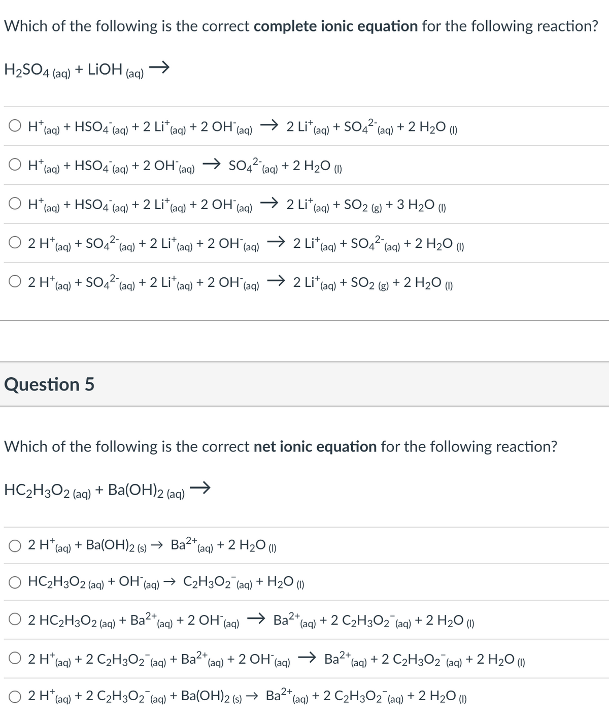 Which of the following is the correct complete ionic equation for the following reaction?
→>>
H₂SO4 (aq) + LiOH
(aq)
O H+ (aq) + HSO4 (aq) + 2 Li* (aq) + 2 OH¯(aq) → 2 Li* (aq) + SO4² (aq) + 2 H₂O (1)
2-
H+ (aq) + HSO4 (aq) + 2 OH¯(aq) → SO4² (aq) + 2 H₂O (1)
O Ht
+ (aq) + HSO4 (aq) + 2 Li* (aq) + 2 OH¯(aq) → 2 Lit (aq) + SO2 (g) + 3 H₂O (1)
2-
2 H+ (aq) + SO4² (aq) + 2 Lit (aq) + 2 OH¯(aq) → 2 Lit (aq) + SO4² (aq) + 2 H₂O (1)
2-
2 H+ (aq) + SO4²- (aq) + 2 Lit (aq) + 2 OH →2 Lit
(aq)
i* (aq)
Question 5
Which of the following is the correct net ionic equation for the following reaction?
HC₂H3O2 (aq) + Ba(OH)2 (aq)
2 H+ (aq) + Ba(OH)2 (s) → Ba²+,
"(aq) + 2 H2O ()
O HC₂H3O2 (aq) + OH¯(aq) → C₂H3O2 (aq) + H₂O (1)
O 2 HC₂H3O2 (aq)
+ Ba²+ (aq) + 2 OH(aq) →Ba²+ (aq)
+ SO₂ + 2 H₂O (1)
2 H+ (aq) + 2 C₂H302¯(aq) + Ba²+ (aq) + 2 OH (aq)
2 H+ (aq)
+ 2 C₂H3O2 (aq) + 2 H₂O (1)
Ba2+ (aq) + 2 C₂H3O2 (aq) + 2 H₂O (1)
+ 2 C₂H3O₂¯ (aq) + Ba(OH)2 (s) → Ba²+ (aq) + 2 C₂H3O₂¯(aq) + 2 H₂O (1)