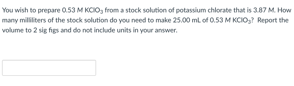 You wish to prepare 0.53 M KCIO3 from a stock solution of potassium chlorate that is 3.87 M. How
many milliliters of the stock solution do you need to make 25.00 mL of 0.53 M KCIO3? Report the
volume to 2 sig figs and do not include units in your answer.