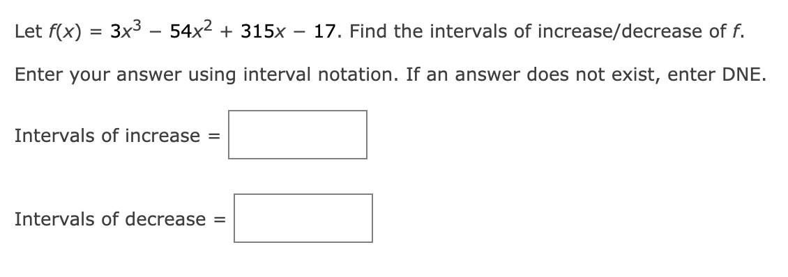 Let f(x) = 3x³ - 54x² + 315x 17. Find the intervals of increase/decrease of f.
Enter your answer using interval notation. If an answer does not exist, enter DNE.
Intervals of increase =
Intervals of decrease