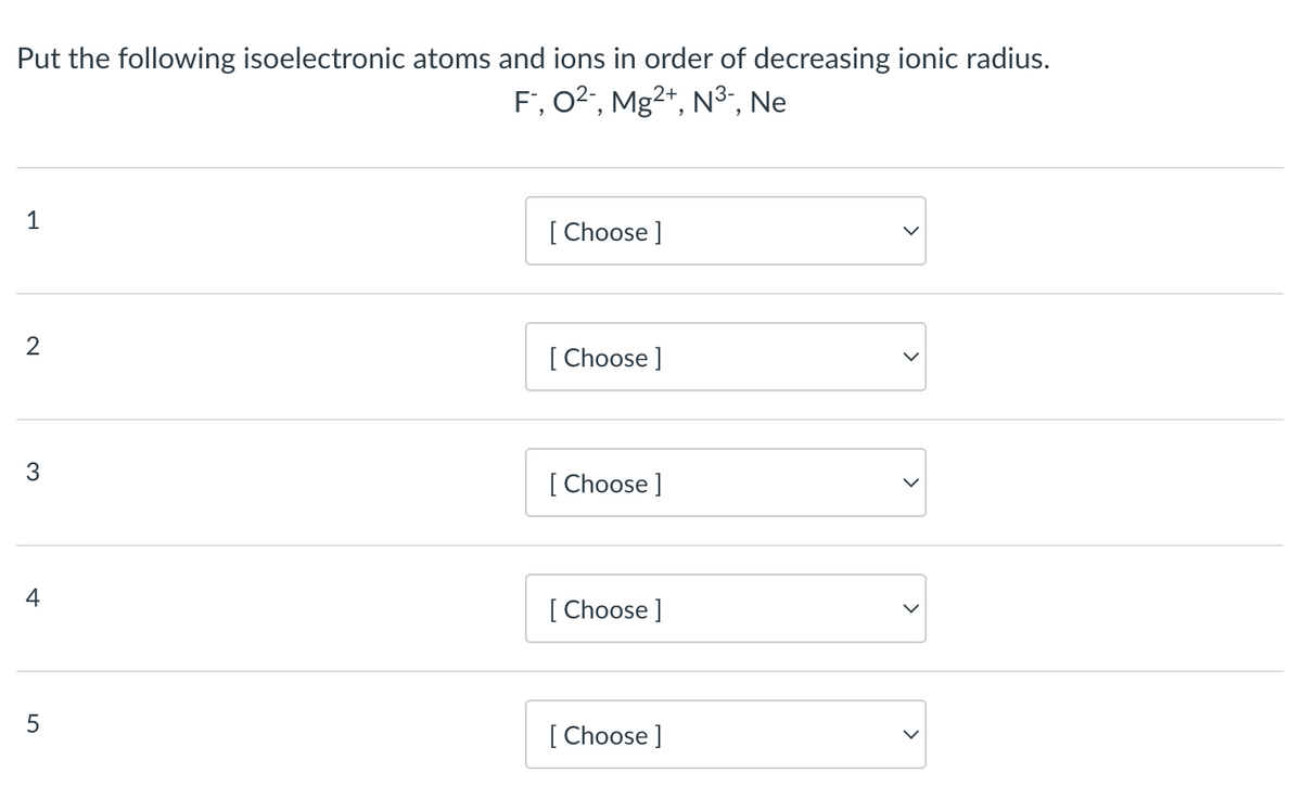 Put the following isoelectronic atoms and ions in order of decreasing ionic radius.
F™, O²-, Mg²+, N³-, Ne
1
2
3
4
LO
5
[Choose ]
[Choose ]
[Choose ]
[Choose ]
[Choose ]