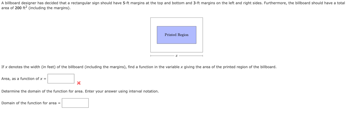 A billboard designer has decided that a rectangular sign should have 5-ft margins at the top and bottom and 3-ft margins on the left and right sides. Furthermore, the billboard should have a total
area of 200 ft² (including the margins).
Area, as a function of x =
If x denotes the width (in feet) of the billboard (including the margins), find a function in the variable x giving the area of the printed region of the billboard.
Determine the domain of the function for area. Enter your answer using interval notation.
Printed Region
Domain of the function for area =
X