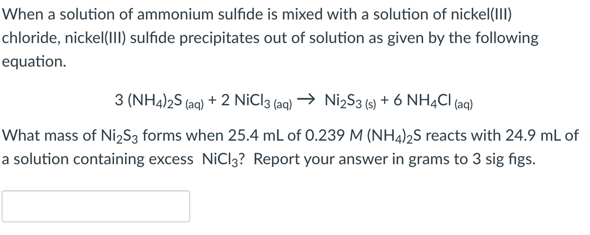 When a solution of ammonium sulfide is mixed with a solution of nickel(III)
chloride, nickel(III) sulfide precipitates out of solution as given by the following
equation.
3 (NH4)2S (aq) + 2 NiCl3 (aq) → Ni2S3 (s) + 6 NH4Cl (aq)
What mass of Ni2S3 forms when 25.4 mL of 0.239 M (NH4)2S reacts with 24.9 mL of
a solution containing excess NiCl3? Report your answer in grams to 3 sig figs.