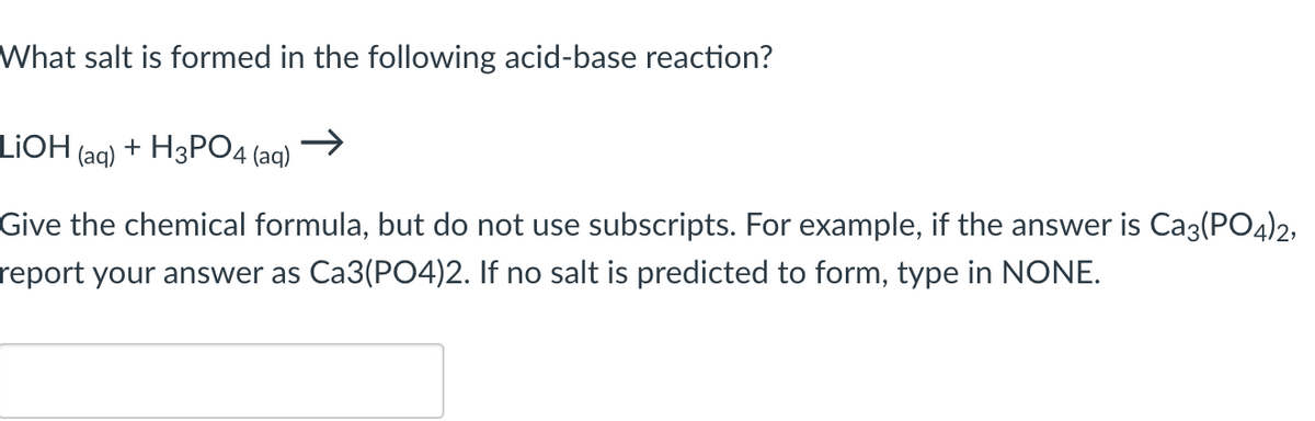 What salt is formed in the following acid-base reaction?
LiOH (aq) + H3PO4
4 (aq)
Give the chemical formula, but do not use subscripts. For example, if the answer is Ca3(PO4)2,
report your answer as Ca3(PO4)2. If no salt is predicted to form, type in NONE.