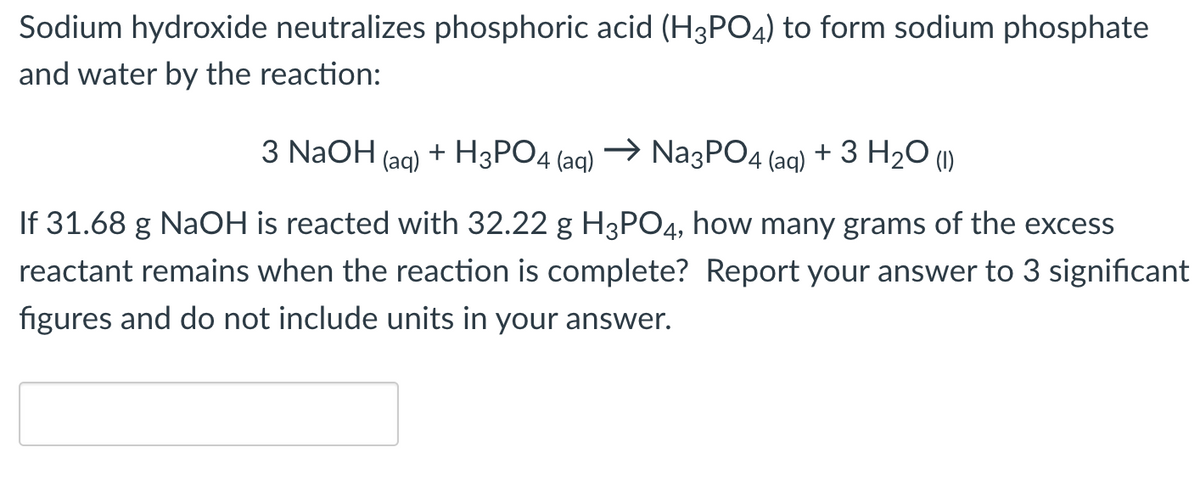 Sodium hydroxide neutralizes phosphoric acid (H3PO4) to form sodium phosphate
and water by the reaction:
3 NaOH(aq) + H3PO4 (aq)
→ Na3PO4 (aq) + 3 H₂O (1)
If 31.68 g NaOH is reacted with 32.22 g H3PO4, how many grams of the excess
reactant remains when the reaction is complete? Report your answer to 3 significant
figures and do not include units in your answer.