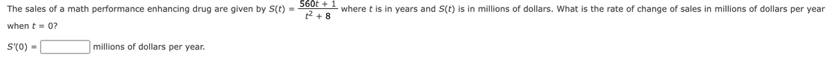 The sales of a math performance enhancing drug are given by S(t):
when t = 0?
S'(0) =
millions of dollars per year.
560t + 1
t² + 8
where t is in years and S(t) is in millions of dollars. What is the rate of change of sales in millions of dollars per year