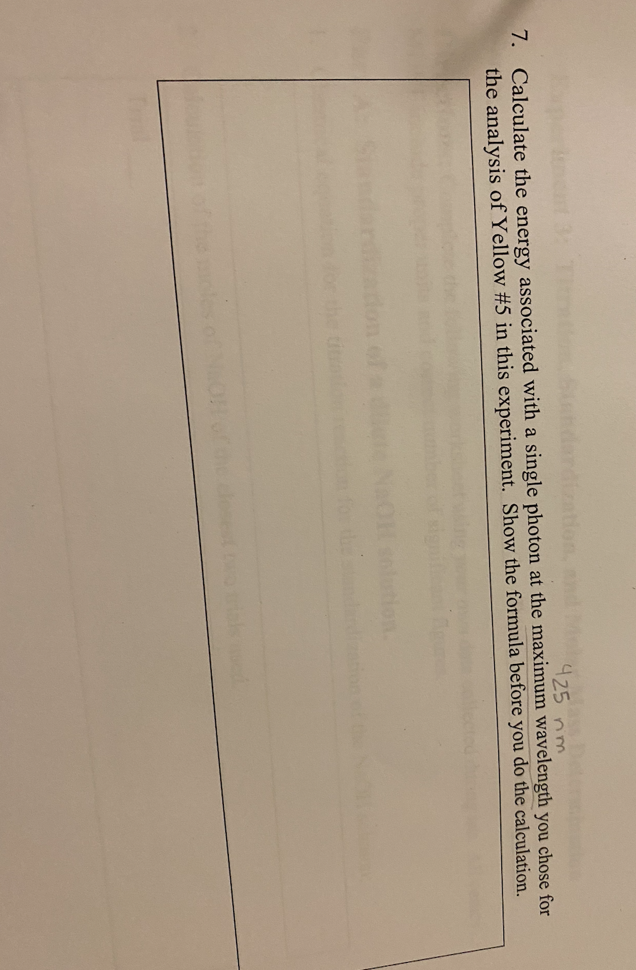 425 nm.
7. Calculate the energy associated with a single photon at the maximum wavelength you chose for
the analysis of Yellow #5 in this experiment. Show the formula before you do the calculation.
Tal