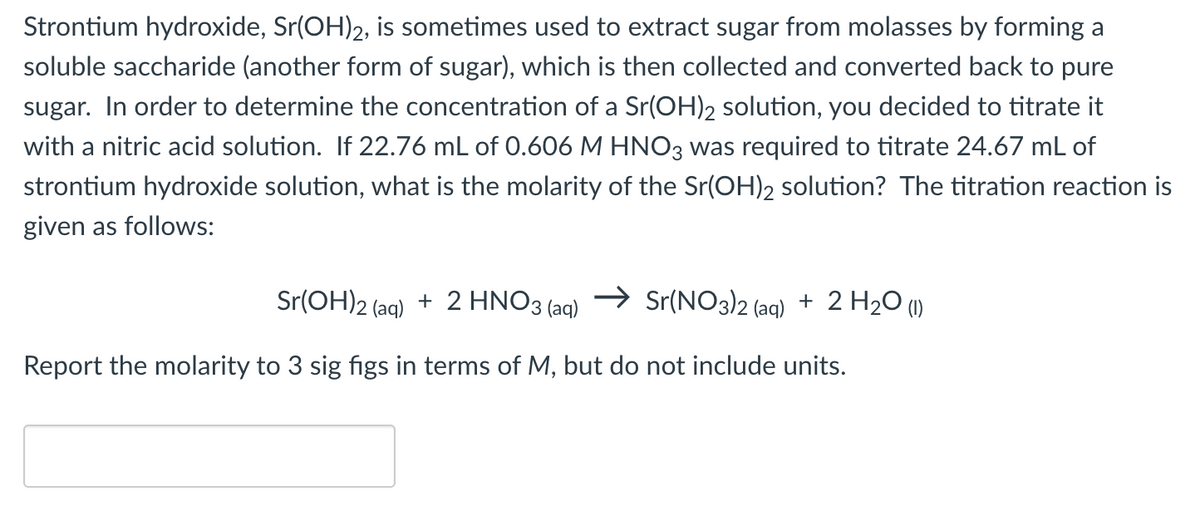 Strontium hydroxide, Sr(OH)2, is sometimes used to extract sugar from molasses by forming a
soluble saccharide (another form of sugar), which is then collected and converted back to pure
sugar. In order to determine the concentration of a Sr(OH)2 solution, you decided to titrate it
with a nitric acid solution. If 22.76 mL of 0.606 M HNO3 was required to titrate 24.67 mL of
strontium hydroxide solution, what is the molarity of the Sr(OH)2 solution? The titration reaction is
given as follows:
Sr(OH)2 (aq) + 2 HNO3(aq) → Sr(NO3)2 (aq) + 2 H₂O (1)
Report the molarity to 3 sig figs in terms of M, but do not include units.