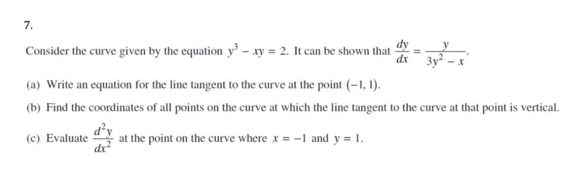 7.
dy
y
Consider the curve given by the equation y' – xy = 2. It can be shown that
dx
- x
(a) Write an equation for the line tangent to the curve at the point (-1, 1).
(b) Find the coordinates of all points on the curve at which the line tangent to the curve at that point is vertical.
d²y
at the point on the curve where x = -1 and y = 1.
dx2
(c) Evaluate
II
