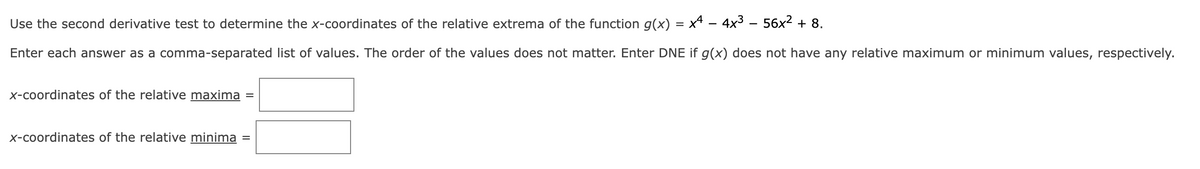 x44x³56x² + 8.
Use the second derivative test to determine the x-coordinates of the relative extrema of the function g(x)
Enter each answer as a comma-separated list of values. The order of the values does not matter. Enter DNE if g(x) does not have any relative maximum or minimum values, respectively.
x-coordinates of the relative maxima
x-coordinates of the relative minima
=
=
=