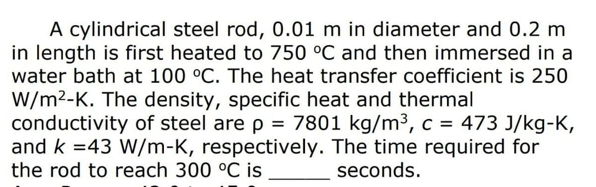 A cylindrical steel rod, 0.01 m in diameter and 0.2 m
in length is first heated to 750 °C and then immersed in a
water bath at 100 °C. The heat transfer coefficient is 250
W/m2-K. The density, specific heat and thermal
conductivity of steel are p = 7801 kg/m3,c = 473 J/kg-K,
and k =43 W/m-K, respectively. The time required for
the rod to reach 300 °C is
seconds.
