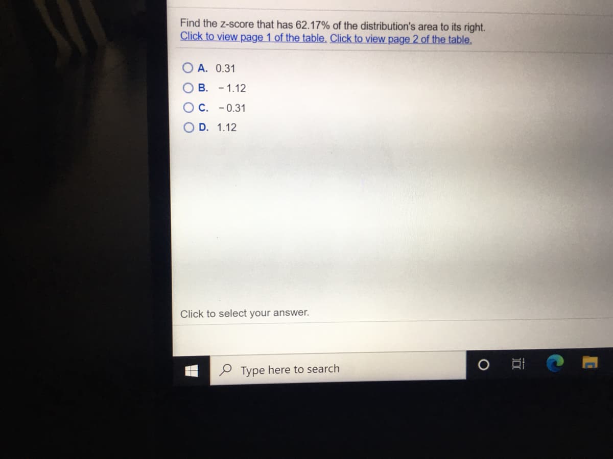 Find the z-score that has 62.17% of the distribution's area to its right.
Click to view page 1 of the table, Click to view page 2 of the table.
O A. 0.31
O B. - 1.12
O C. -0.31
O D. 1.12
Click to select your answer.
Type here to search
