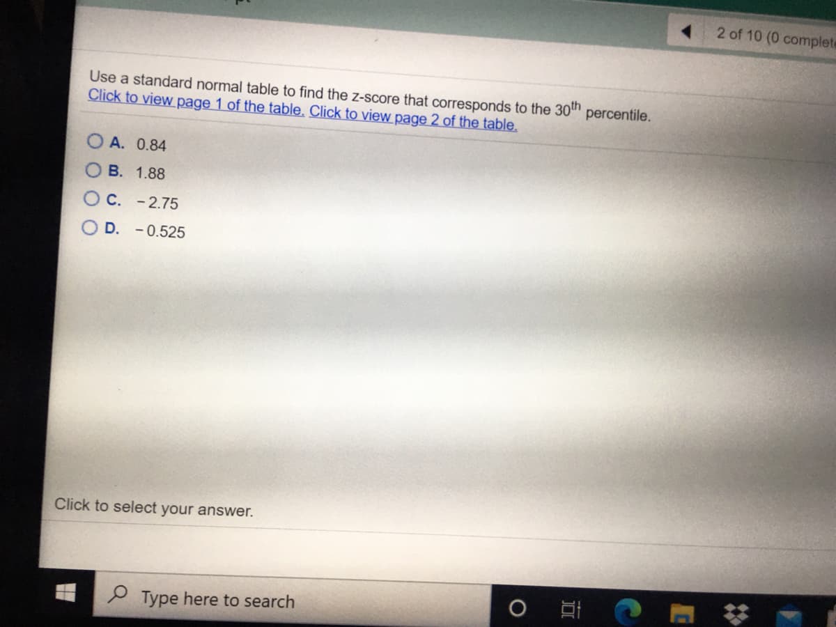 2 of 10 (0 complete
Use a standard normal table to find the z-score that corresponds to the 30" percentile.
Click to view page 1 of the table. Click to view page 2 of the table.
А. 0.84
В. 1.88
O C. -2.75
D. -0.525
Click to select your answer.
Type here to search
