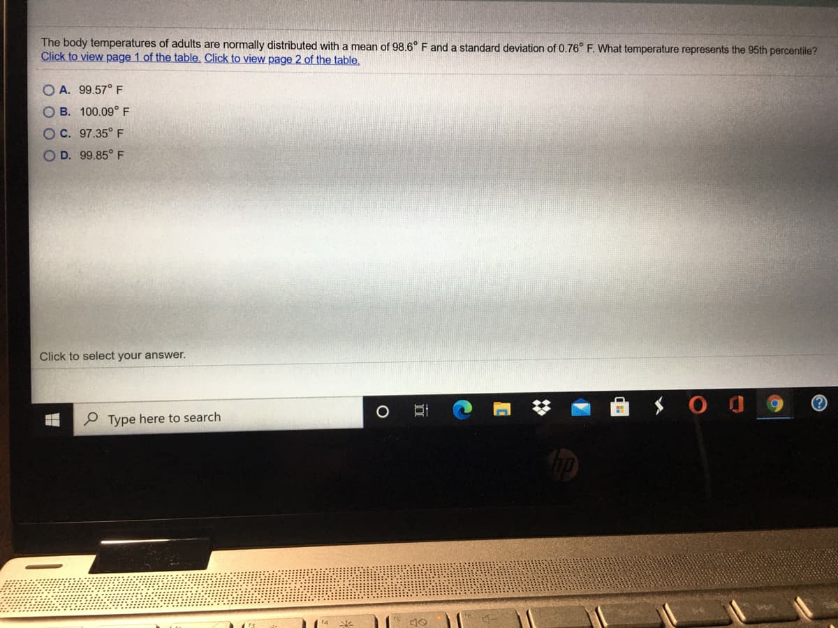 The body temperatures of adults are normally distributed with a mean of 98.6° F and a standard deviation of 0.76° F. What temperature represents the 95th percentile?
Click to view page 1 of the table. Click to view page 2 of the table.
A. 99.57° F
O B. 100.09° F
OC. 97.35° F
O D. 99.85° F
Click to select your answer.
(?
P Type here to search
%23
