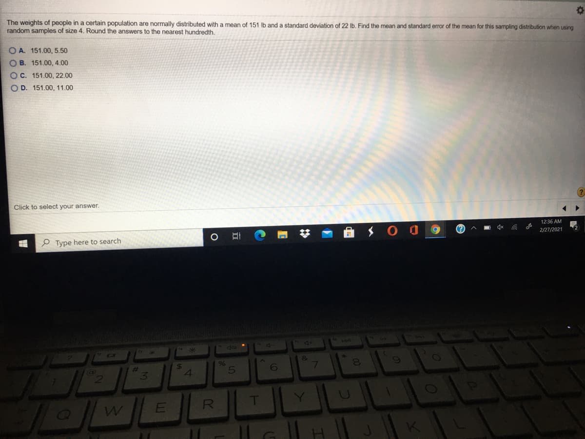 The weights of people in a certain population are normally distributed with a mean of 151 lb and a standard deviation of 22 lb. Find the mean and standard error of the mean for this sampling distribution when using
random samples of size 4. Round the answers to the nearest hundredth.
O A. 151.00, 5.50
O B. 151.00, 4.00
OC. 151.00, 22.00
OD. 151.00, 11.00
Click to select your answer.
12:36 AM
2/27/2021
e Type here to search
144
&
7
9%
4
R
T
