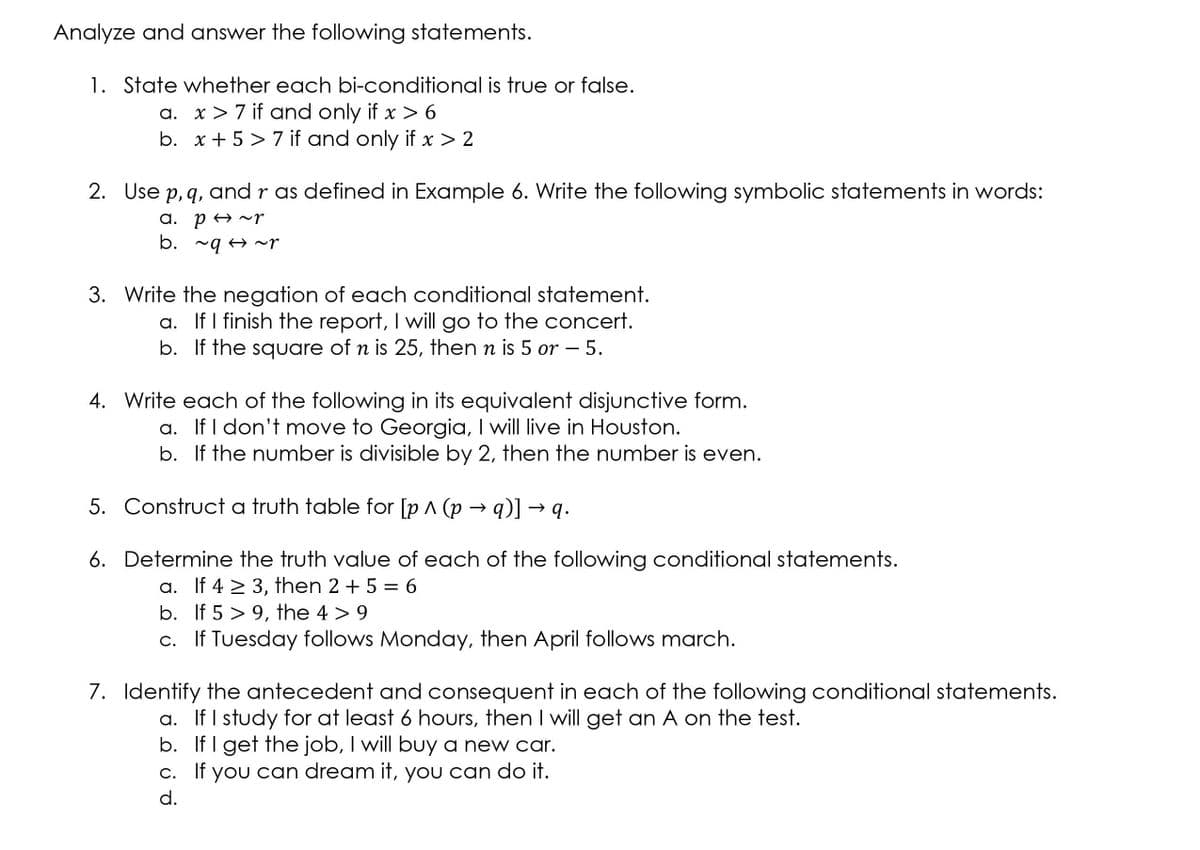 Analyze and answer the following statements.
1. State whether each bi-conditional is true or false.
a. x> 7 if and only if x > 6
b. x+ 5 > 7 if and only if > 2
2. Use p, q, and r as defined in Example 6. Write the following symbolic statements in words:
a. p A ^~r
b. ~q 4 ^r
3. Write the negation of each conditional statement.
a. If I finish the report, I will go to the concert.
b. If the square of n is 25, then n is 5 or – 5.
4. Write each of the following in its equivalent disjunctive form.
a. If I don't move to Georgia, I will live in Houston.
b. If the number is divisible by 2, then the number is even.
5. Construct a truth table for [p ^ (p → q)] –
q.
6. Determine the truth value of each of the following conditional statements.
a. If 4 > 3, then 2 +5 = 6
b. If 5 > 9, the 4 > 9
c. If Tuesday follows Monday, then April follows march.
7. Identify the antecedent and consequent in each of the following conditional statements.
a. If I study for at least 6 hours, then I will get an A on the test.
b. If I get the job, I will buy a new car.
c. If you can dream it, you can do it.
d.
