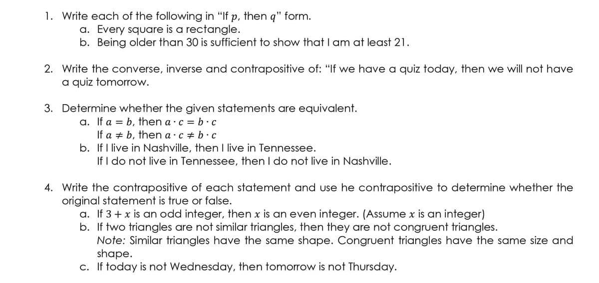 1. Write each of the following in "If p, then q" form.
a. Every square is a rectangle.
b. Being older than 30 is sufficient to show that I am at least 21.
2. Write the converse, inverse and contrapositive of: "If we have a quiz today, then we will not have
a quiz tomorrow.
3. Determine whether the given statements are equivalent.
a. If a = b, then a · c = b.c
If a + b, then a · c + b ·c
b. If I live in Nashville, then I live in Tennessee.
If I do not live in Tennessee, then I do not live in Nashville.
4. Write the contrapositive of each statement and use he contrapositive to determine whether the
original statement is true or false.
a. If 3 + x is an odd integer, then x is an even integer. (Assume x is an integer)
b. If two triangles are not similar triangles, then they are not congruent triangles.
Note: Similar triangles have the same shape. Congruent triangles have the same size and
shape.
c. If today is not Wednesday, then tomorrow is not Thursday.
