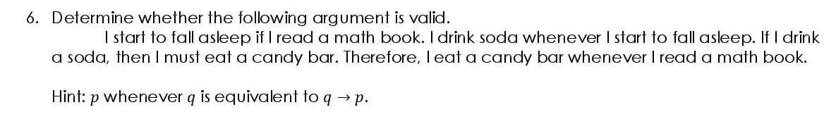 6. Determine whether the following argument is valid.
I start to fall asleep if I read a math book. I drink soda whenever I start to fall asleep. If I drink
a soda, then I must eat a candy bar. Therefore, I eat a candy bar whenever I read a math book.
Hint: p whenever q is equivalent to q → p.
