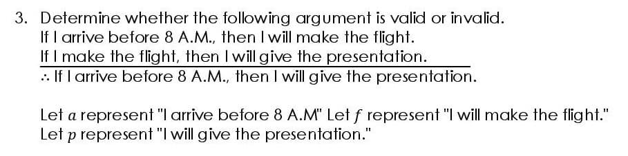 3. Determine whether the following argument is valid or invalid.
If I arrive before 8 A.M., then I will make the flight.
If I make the flight, then I will give the presentation.
If I arrive before 8 A.M., then I will give the presentation.
Let a represent "I arrive before 8 A.M" Let f represent "I will make the flight."
Let p represent "I will give the presentation."
