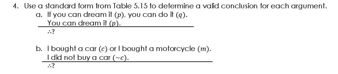 4. Use a standard form from Table 5.15 to determine a valid conclusion for each argument.
a. If you can dream it (p), you can do it (q).
You can dream it (p).
..?
b. I bought a car (c) or I bought a motorcycle (m).
I did not buy a car (~c).
..?
