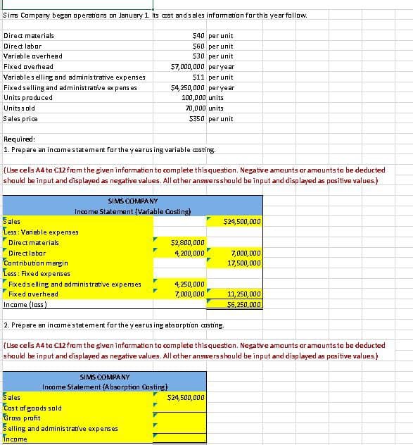 Sims Company began operations on January 1. Its cost and sales information for this year follow.
$40 per unit
$60 per unit
$30 per unit
$7,000,000 per year
$11 per unit
$4,250,000 per year
100,000 units
70,000 units
$350 per unit
Direct materials
Direct labor
Variable overhead
Fixed overhead
Variable selling and administrative expenses
Fixed selling and administrative expens es
Units produced
Units sold
Sales price
Required:
1. Prepare an income statement for the year using variable costing.
(Use cells A4 to C12 from the given information to complete this question. Negative amounts or amounts to be deducted
should be input and displayed as negative values. All other answers should be input and displayed as positive values.)
SIMS COMPANY
Income Statement (Variable Costing)
Sales
Less: Variable expenses
Direct materials
Direct labor
Contribution margin
Less: Fixed expenses
Fixed selling and administrative expenses
Fixed averhead
Income (loss)
SIMS COMPANY
Income Statement (Absorption Costing)
$2,800,000
4,200,000
Sales
Cost of goods sold
Grass profit
Selling and administrative expenses
Income
4,250,000
7,000,000
$24,500,000
2. Prepare an income statement for the year us ing absorption costing.
(Use cells A4 to C12 from the given information to complete this question. Negative amounts or amounts to be deducted
should be input and displayed as negative values. All other answers should be input and displayed as positive values.)
$24,500,000
7,000,000
17,500,000
11,250,000
$6,250,000