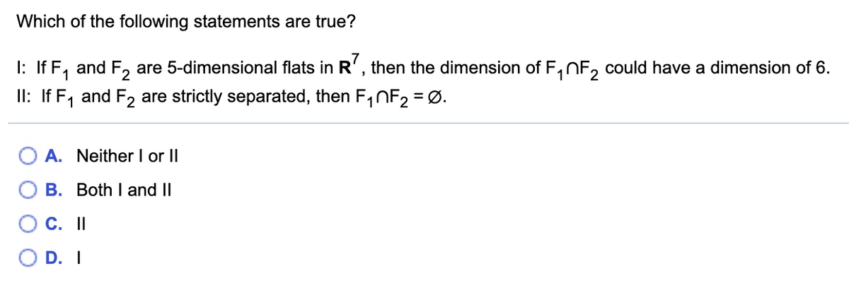 Which of the following statements are true?
are 5-dimensional flats in R' , then the dimension of F, NF, could have a dimension of 6.
I: If F, and F2
II: If F, and F2 are strictly separated, then F1NF2 = Ø.
1
2
%3D
A. Neither I or II
B. Both I and II
C. I
O D. I
