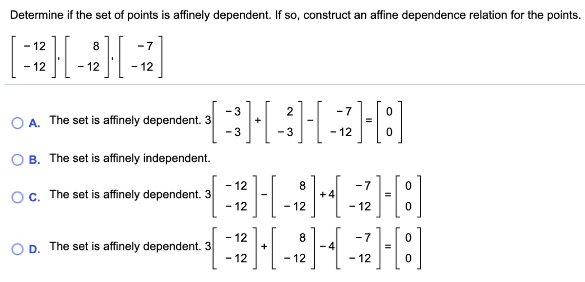 Determine if the set of points is affinely dependent. If so, construct an affine dependence relation for the points.
- 12
8
- 7
12
- 12
- 12
- 3
2
- 7
O A.
The set is affinely dependent. 3
+
%3D
- 3
- 3
- 12
B. The set is affinely independent.
- 12
- 7
Oc. The set is affinely dependent. 3
- 12
8.
+ 4
12
12
The set is affinely dependent. 3
- 12
8
- 4
- 7
+
D.
- 12
- 12
12
