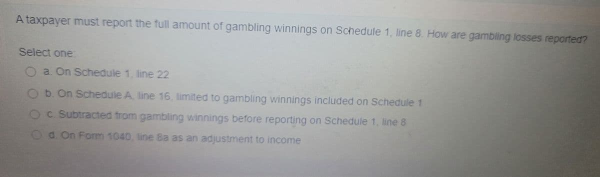 A taxpayer must report the full amount of gambling winnings on Schedule 1, line 8. How are gambling losses reported?
Select one:
a. On Schedule 1, line 22
Ob. On Schedule A, line 16, limited to gambling winnings included on Schedule 1
OC. Subtracted from gambling winnings before reporting on Schedule 1, line 8
Od. On Form 1040, line Ba as an adjustment to income
