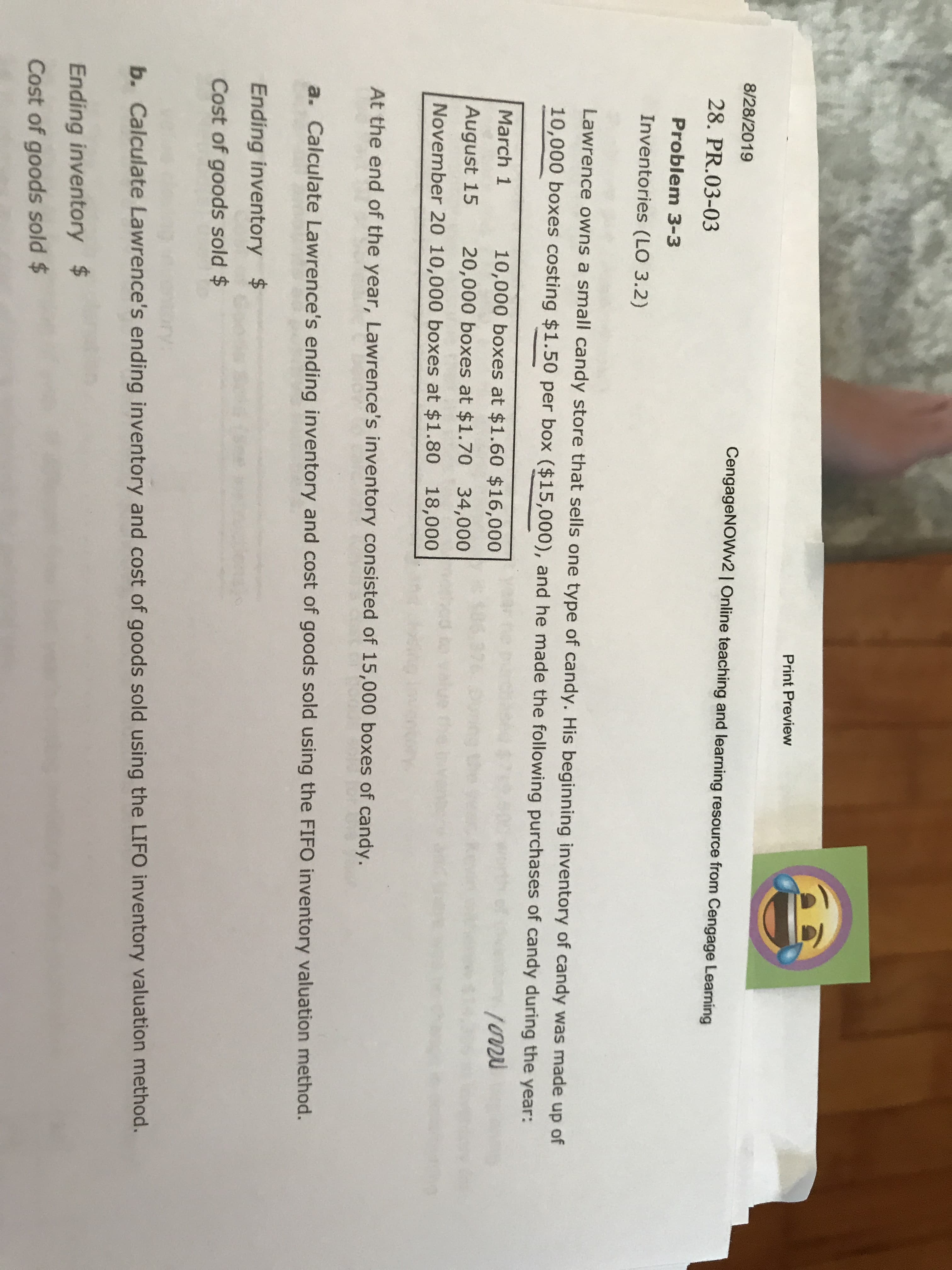 Print Preview
8/28/2019
CengageNOWv2 | Online teaching and learning resource from Cengage Leaming
28. PR.03-03
Problem 3-3
Inventories (LO 3.2)
Lawrence owns a small candy store that sells one type of candy. His beginning inventory of candy was made up of
10,000 boxes costing $1.50 per box ($15,000), and he made the following purchases of candy during the year:
March 1
10,000 boxes at $1.60 $16,000
1u
August 15
20,000 boxes at $1.70 34,000
November 20 10,000 boxes at $1.80 18,000
At the end of the year, Lawrence's inventory consisted of 15,000 boxes of candy.
Calculate Lawrence's ending inventory and cost of goods sold using the FIFO inventory valuation method.
Ending inventory $
Cost of goods sold $
b. Calculate Lawrence's ending inventory and cost of goods sold using the LIFO inventory valuation method.
Ending inventory $
Cost of goods sold $
