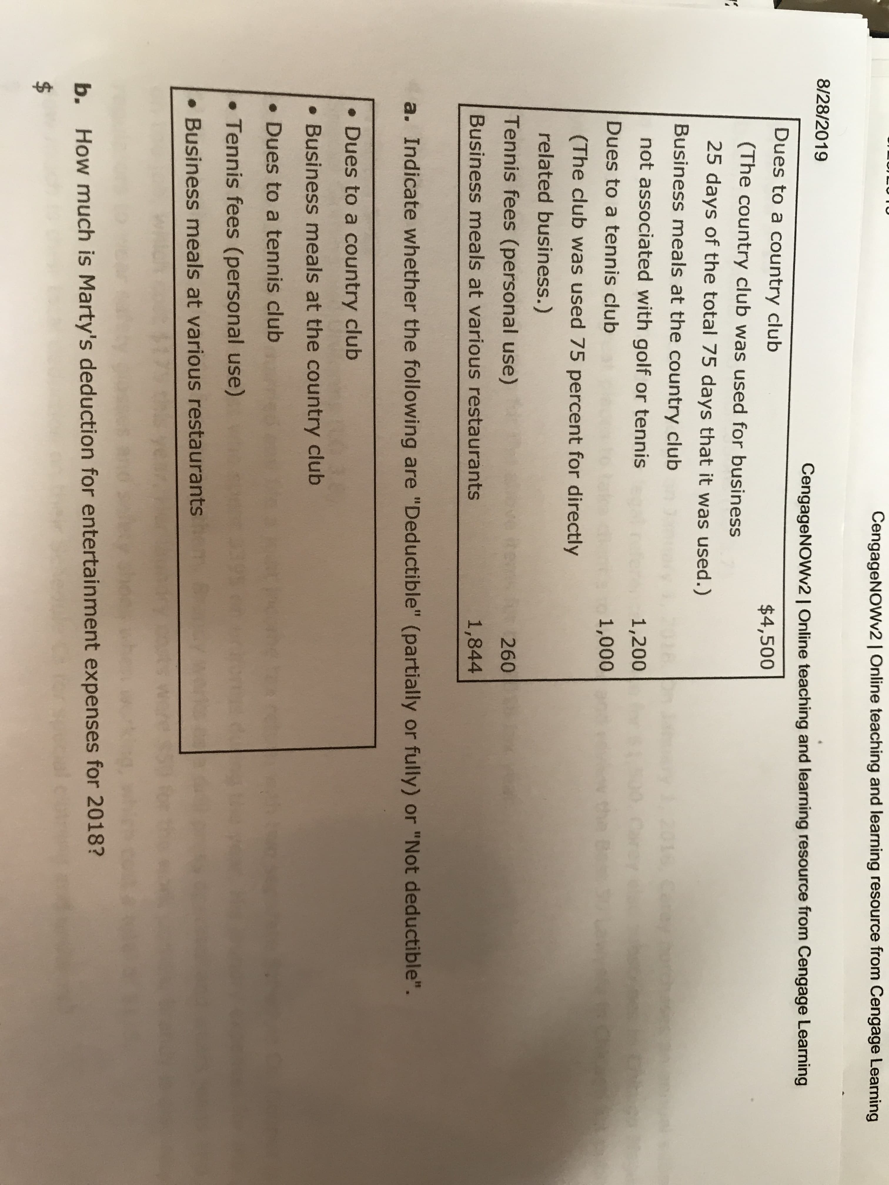 CengageNOWv2 | Online teaching and learning resource from Cengage Learning
8/28/2019
CengageNOWv2 | Online teaching and learning resource from Cengage Learning
Dues to a country club
$4,500
(The country club was used for business
25 days of the total 75 days that it was used.)
Business meals at the country club
ca
not associated with golf or tennis
1,200
Dues to a tennis club
1,000
B
(The club was used 75 percent for directly
related business.)
Tennis fees (personal use)
tey
260
Business meals at various restaurants
1,844
a. Indicate whether the following are "Deductible" (partially or fully) or "Not deductible".
Dues to a country club
Business meals at the country club
Dues to a tennis club
.
Tennis fees (personal use)
.
Business meals at various restaurants
b.
How much is Marty's deduction for entertainment expenses for 2018?
$
