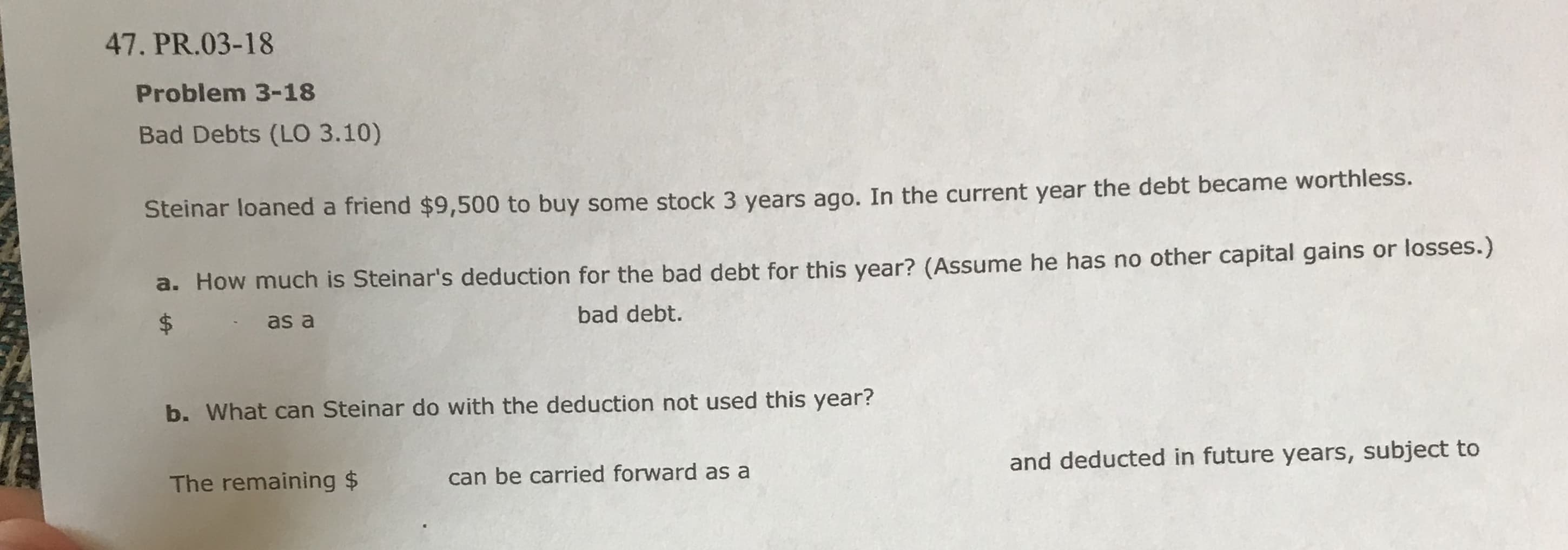 47. PR.03-18
Problem 3-18
Bad Debts (LO 3.10)
Steinar loaned a friend $9,500 to buy some stock 3 years aqo. In the current year the debt became worthless.
a. How much is Steinar's deduction for the bad debt for this year? (Assume he has no other capital gains or losses.)
bad debt.
$
as a
b. What can Steinar do with the deduction not used this year?
and deducted in future years, subject to
can be carried forward as a
The remaining $
