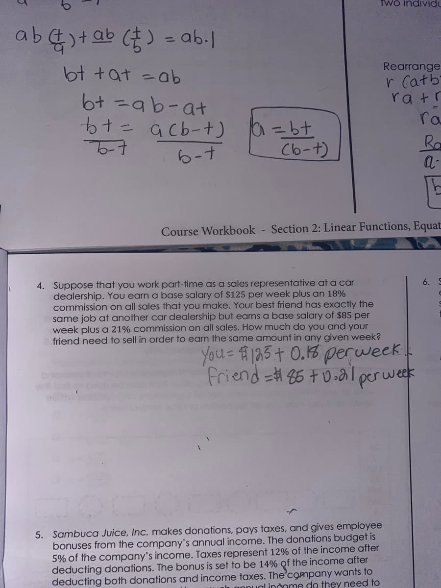 TWO individu
ab
-ab.l
Rearrange
r Catb
ra tr
ra
bt +at =ab
6t =ab-at
= a cb-t)
Cb-t)
Ra
a-
6-7
Course Workbook - Section 2: Linear Functions, Equat
4. Suppose that you work part-time as a sales representative at a car
dealership. You earn a base salary of $125 per week plus an 18%
commission on all sales that you make. Your best friend has exactly the
same job at another car dealership but earns a base salary of $85 per
week plus a 21% commission on all sales. How much do you and your
friend need to sell in order to earn the same amount in any given week?
6. S
You 123+ 0.18 perweek.
friend=#86 +0-al perweek
5. Sambuca Juice, Inc. makes donations, pays taxes, and gives employee
bonuses from the company's annual income. The donations budget is
5% of the company's income. Taxes represent 12% of the income after
deducting donations. The bonus is set to be 14% of the income after
deducting both donations and income taxes. The company wants to
ah annual indome de they need to
