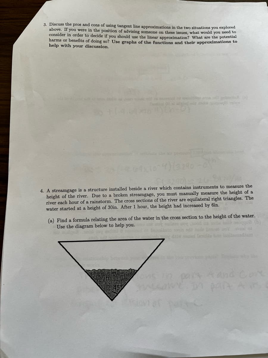 3. Discuss the pros and cons of using tangent line approximations in the two situations you explored
above. If you were in the position of advising someone on these issues, what would you need to
consider in order to decide
you should use the linear approximation? What are the potential
harms or benefits of doing so? Use graphs of the functions and their approximations to
help with your discussion.
deal of emitido es or gatured (o)
Hinate the air pres
4)(3290
4. A streamgage is a structure installed beside a river which contains instruments to measure the
height of the river. Due to a broken streamgage, you must manually measure the height of a
river each hour of a rainstorm. The cross sections of the river are equilateral right triangles. The
water started at a height of 30in. After 1 hour, the height had increased by 6in.
(a) Find a formula relating the area of the water in the cross section to the height of the water.
Use the diagram below to help you.
boy diw.esueel froide bas asidemedtem
(b)
besesen
part A and Cor
same. In part Air
AC