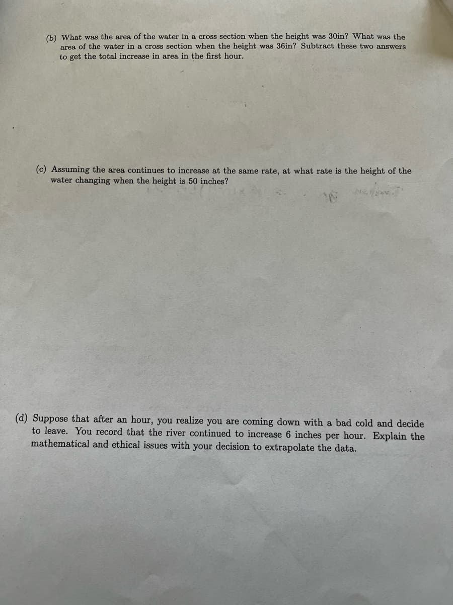 (b) What was the area of the water in a cross section when the height was 30in? What was the
area of the water in a cross section when the height was 36in? Subtract these two answers
to get the total increase in area in the first hour.
(c) Assuming the area continues to increase at the same rate, at what rate is the height of the
water changing when the height is 50 inches?
(d) Suppose that after an hour, you realize you are coming down with a bad cold and decide
to leave. You record that the river continued to increase 6 inches per hour. Explain the
mathematical and ethical issues with your decision to extrapolate the data.