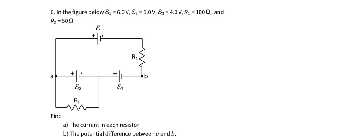 6. In the figure below &₁ = 6.0 V, &₂ = 5.0 V, &3 = 4.0 V, R₁ = 1002, and
R₂ = 50 QQ.
E₁
a
E2
R₁
E3
R2.
Find
a) The current in each resistor
b) The potential difference between a and b.