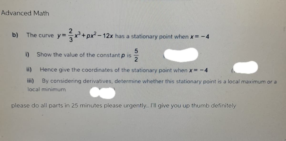 Advanced Math
b) The curve y=
y = x³ + px² - 12x has a stationary point when x=-4
5
i) Show the value of the constant pis
2
ii)
Hence give the coordinates of the stationary point when x = -4
iii)
By considering derivatives, determine whether this stationary point is a local maximum or a
local minimum
please do all parts in 25 minutes please urgently.. I'll give you up thumb definitely