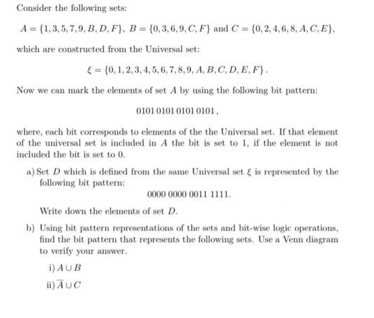 Consider the following sets:
A = {1,3,5,7,9, B,D,F), B = {0,3,6,9, C, F} and C=
= {0, 2, 4, 6, 8, A, C, E},
which are constructed from the Universal set:
= {0, 1, 2, 3, 4, 5, 6, 7, 8, 9, A, B, C, D, E, F).
Now we can mark the elements of set A by using the following bit pattern:
0101 0101 0101 0101,
where, each bit corresponds to elements of the the Universal set. If that element
of the universal set is included in A the bit is set to 1, if the element is not
included the bit is set to 0.
a) Set D which is defined from the same Universal set & is represented by the
following bit pattern:
0000 0000 0011 1111.
Write down the elements of set D.
b) Using bit pattern representations of the sets and bit-wise logic operations,
find the bit pattern that represents the following sets. Use a Venn diagram
to verify your answer.
i)
AUB
ii) AUC