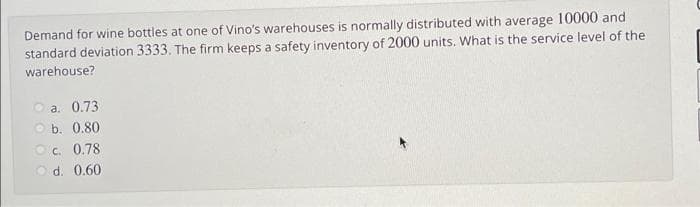 Demand for wine bottles at one of Vino's warehouses is normally distributed with average 10000 and
standard deviation 3333. The firm keeps a safety inventory of 2000 units. What is the service level of the
warehouse?
a. 0.73
b. 0.80
OC. 0.78
d. 0.60