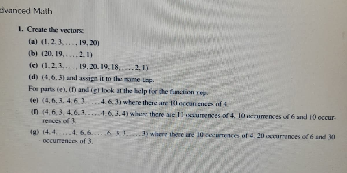 dvanced Math
1. Create the vectors:
(a) (1,2,3,...,19,20)
(b) (20, 19,...,2.1)
(c) (1,2,3,..., 19, 20, 19, 18.2.1)
(d) (4.6.3) and assign it to the name tmp.
For parts (e), (f) and (g) look at the help for the function rep.
(e) (4.6.3. 4.6.3.. 4.6.3) where there are 10 occurrences of 4.
(f) (4.6.3. 4.6.3...
4.6.3.4) where there are 11 occurrences of 4, 10 occurrences of 6 and 10 occur-
rences of 3.
(g) (4.4.....4. 6.6.....6, 3.3.....3) where there are 10 occurrences of 4, 20 occurrences of 6 and 30
• occurrences of 3.