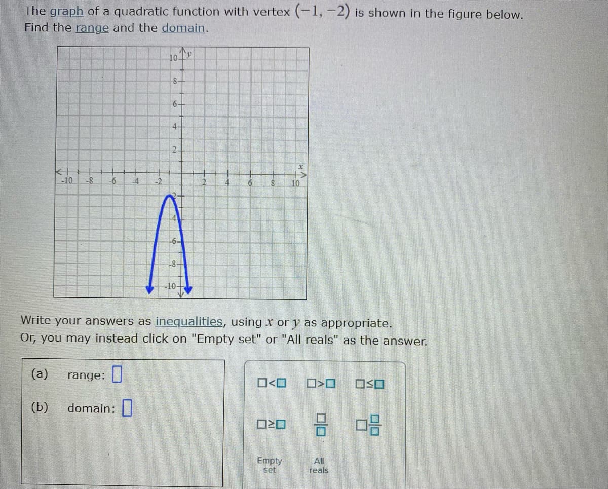 The graph of a quadratic function with vertex (-1, -2) is shown in the figure below.
Find the range and the domain.
10-
8-
6-
4-
2-
-10
-6
6.
10
-6-
8-
-10-
Write your answers as inequalities, using x or y as appropriate.
Or, you may instead click on "Empty set" or "All reals" as the answer.
(а)
range: |
O<O
OSO
(b)
domain:|
O20
Empty
set
All
reals
