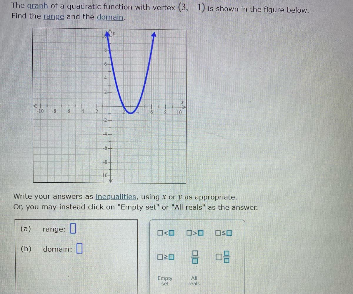 The graph of a quadratic function with vertex (3, –1) is shown in the figure below.
Find the range and the domain.
6+
4-
2-
-10
-2
6
10
-2-
4-
-6+
-8-
-10-
Write your answers as inequalities, using x or y as appropriate.
Or, you may instead click on "Empty set" or "All reals" as the answer.
(a)
range:
O<O
(b)
domain:
Empty
set
All
reals
to
