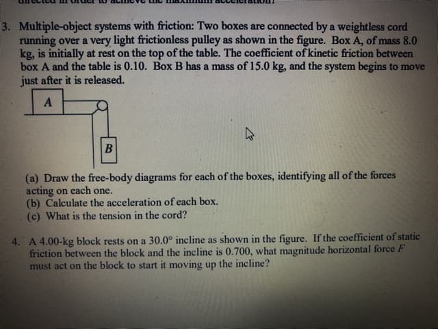 3. Multiple-object systems with friction: Two boxes are connected by a weightless cord
running over a very light frictionless pulley as shown in the figure. Box A, of mass 8.0
kg, is initially at rest on the top of the table. The coefficient of kinetic friction between
box A and the table is 0.10. Box B has a mass of 15.0 kg, and the system begins to move
just after it is released.
(a) Draw the free-body diagrams for each of the boxes, identifying all of the forces
acting on each one.
(b) Calculate the acceleration of each box.
(c) What is the tension in the cord?
